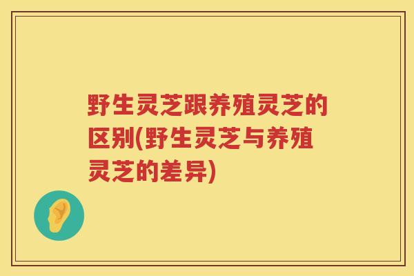野生灵芝跟养殖灵芝的区别(野生灵芝与养殖灵芝的差异)