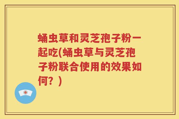 蛹虫草和灵芝孢子粉一起吃(蛹虫草与灵芝孢子粉联合使用的效果如何？)