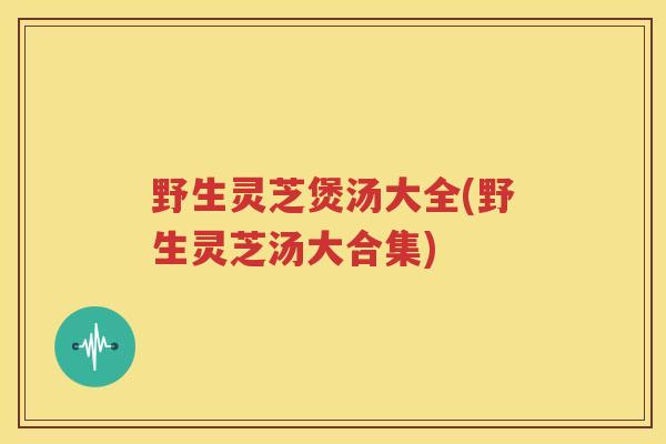 野生灵芝煲汤大全(野生灵芝汤大合集)