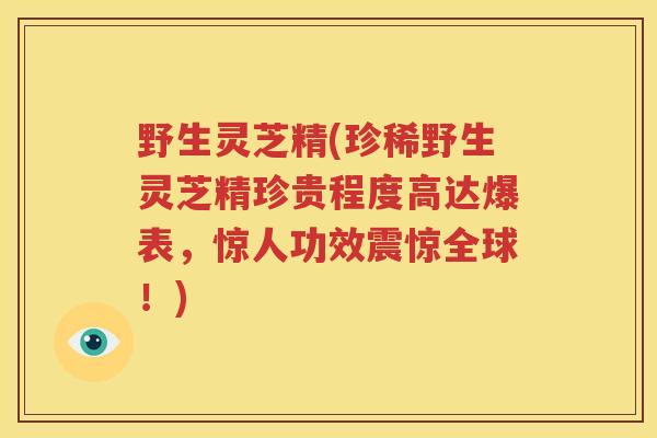 野生灵芝精(珍稀野生灵芝精珍贵程度高达爆表，惊人功效震惊全球！)