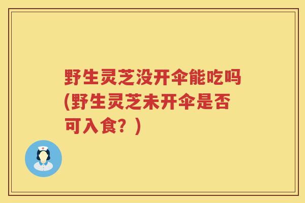 野生灵芝没开伞能吃吗(野生灵芝未开伞是否可入食？)