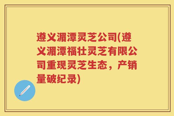遵义湄潭灵芝公司(遵义湄潭福壮灵芝有限公司重现灵芝生态，产销量破纪录)