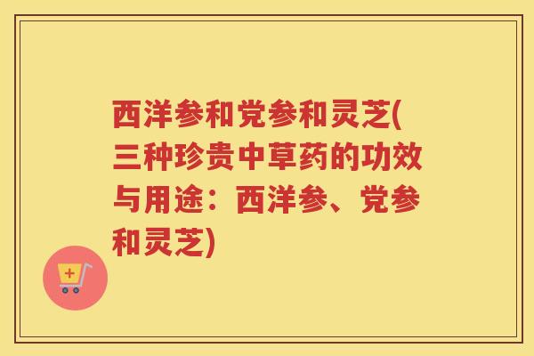 西洋参和党参和灵芝(三种珍贵中草药的功效与用途：西洋参、党参和灵芝)