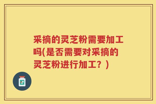 采摘的灵芝粉需要加工吗(是否需要对采摘的灵芝粉进行加工？)