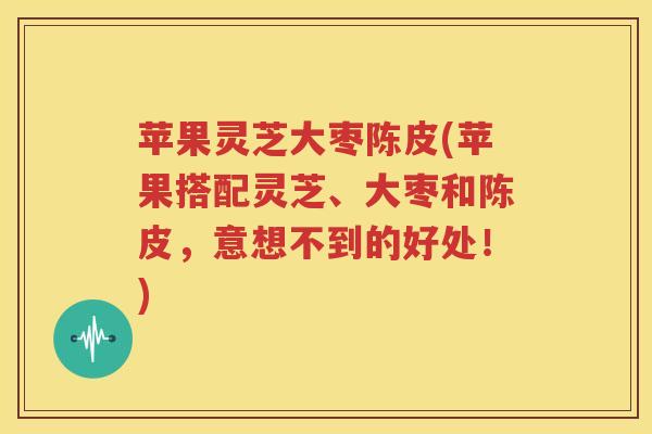 苹果灵芝大枣陈皮(苹果搭配灵芝、大枣和陈皮，意想不到的好处！)
