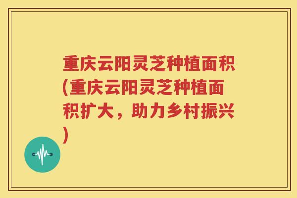 重庆云阳灵芝种植面积(重庆云阳灵芝种植面积扩大,助力乡村振兴) 重庆云阳灵芝种植面积(重庆云阳灵芝种植面积扩大,助力乡村振兴)