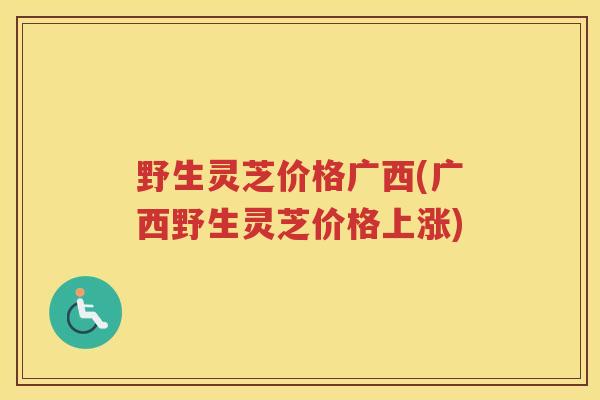 野生灵芝价格广西(广西野生灵芝价格上涨)