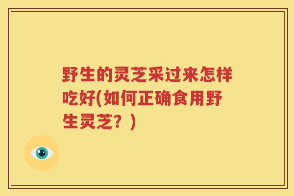 野生的灵芝采过来怎样吃好(如何正确食用野生灵芝?) 野生的灵芝采过来怎样吃好(如何正确食用野生灵芝?)