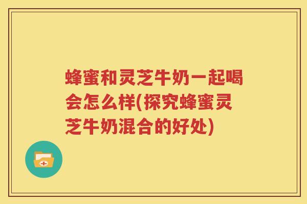 蜂蜜和灵芝牛奶一起喝会怎么样(探究蜂蜜灵芝牛奶混合的好处)