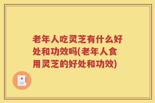 老年人吃灵芝有什么好处和功效吗(老年人食用灵芝的好处和功效)