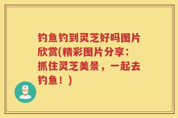 钓鱼钓到灵芝好吗图片欣赏(精彩图片分享：抓住灵芝美景，一起去钓鱼！)