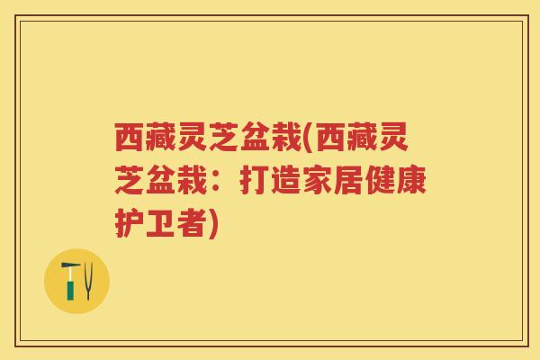 西藏灵芝盆栽(西藏灵芝盆栽：打造家居健康护卫者)
