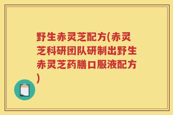 野生赤灵芝配方(赤灵芝科研团队研制出野生赤灵芝药膳口服液配方)
