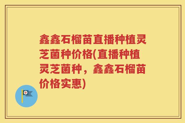 鑫鑫石榴苗直播种植灵芝菌种价格(直播种植灵芝菌种，鑫鑫石榴苗价格实惠)
