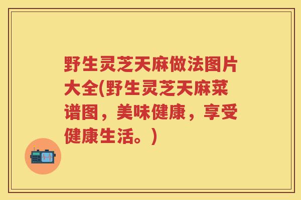 野生灵芝天麻做法图片大全(野生灵芝天麻菜谱图，美味健康，享受健康生活。)