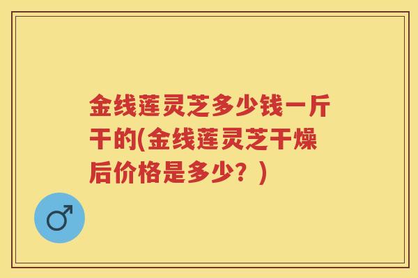 金线莲灵芝多少钱一斤干的(金线莲灵芝干燥后价格是多少？)