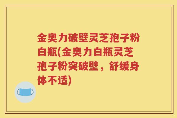金奥力破壁灵芝孢子粉白瓶(金奥力白瓶灵芝孢子粉突破壁，舒缓身体不适)