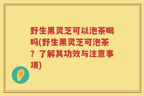 野生黑灵芝可以泡茶喝吗(野生黑灵芝可泡茶？了解其功效与注意事项)