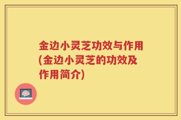 金边小灵芝功效与作用(金边小灵芝的功效及作用简介)
