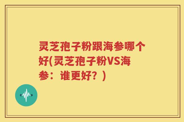 灵芝孢子粉跟海参哪个好(灵芝孢子粉VS海参：谁更好？)