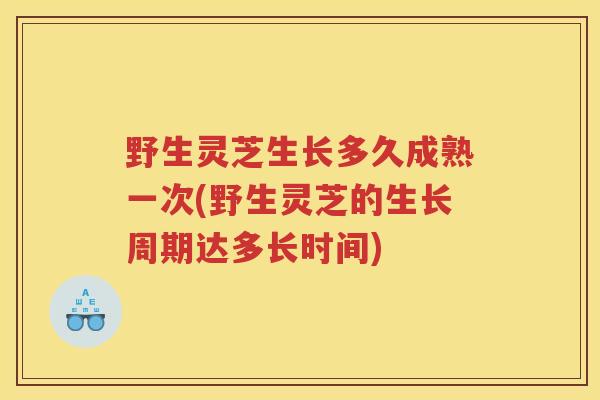 野生灵芝生长多久成熟一次(野生灵芝的生长周期达多长时间)