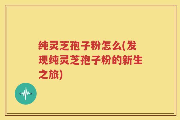 纯灵芝孢子粉怎么(发现纯灵芝孢子粉的新生之旅)