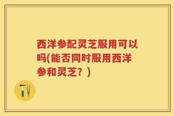 西洋参配灵芝服用可以吗(能否同时服用西洋参和灵芝？)