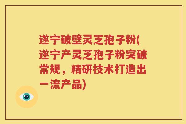 遂宁破壁灵芝孢子粉(遂宁产灵芝孢子粉突破常规，精研技术打造出一流产品)