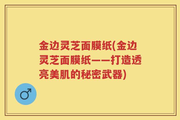 金边灵芝面膜纸(金边灵芝面膜纸——打造透亮美肌的秘密武器)
