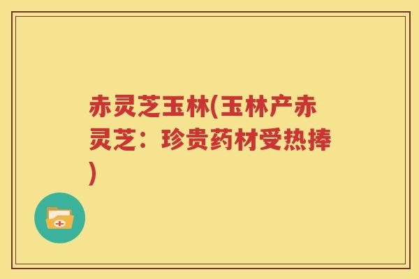赤灵芝玉林(玉林产赤灵芝：珍贵药材受热捧)
