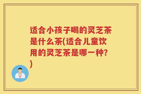 适合小孩子喝的灵芝茶是什么茶(适合儿童饮用的灵芝茶是哪一种？)