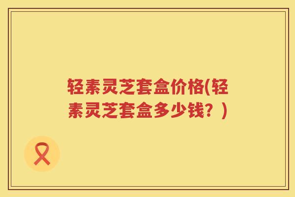 轻素灵芝套盒价格(轻素灵芝套盒多少钱？)