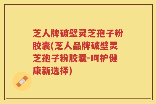 芝人牌破壁灵芝孢子粉胶囊(芝人品牌破壁灵芝孢子粉胶囊-呵护健康新选择)