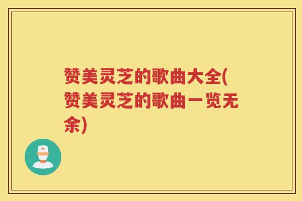 赞美灵芝的歌曲大全(赞美灵芝的歌曲一览无余)