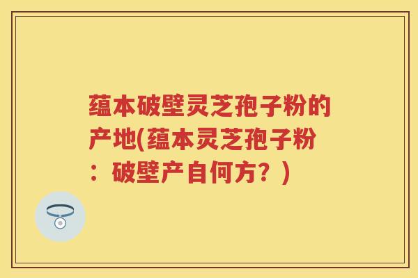 蕴本破壁灵芝孢子粉的产地(蕴本灵芝孢子粉：破壁产自何方？)