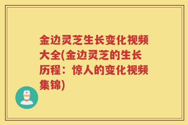 金边灵芝生长变化视频大全(金边灵芝的生长历程：惊人的变化视频集锦)