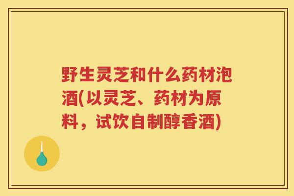 野生灵芝和什么药材泡酒(以灵芝、药材为原料，试饮自制醇香酒)