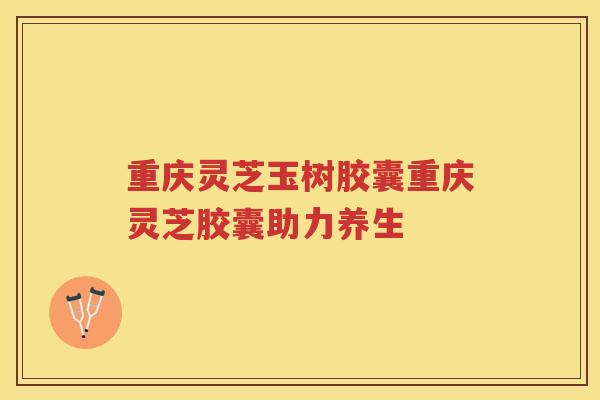 重庆灵芝玉树胶囊重庆灵芝胶囊助力养生