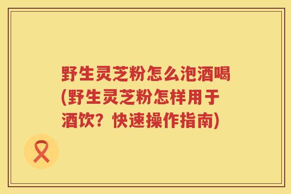 野生灵芝粉怎么泡酒喝(野生灵芝粉怎样用于酒饮？快速操作指南)