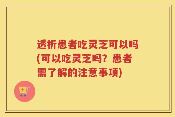 透析患者吃灵芝可以吗(可以吃灵芝吗？患者需了解的注意事项)