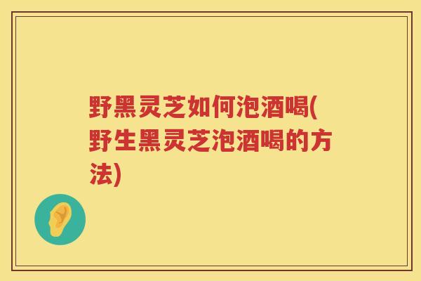 野黑灵芝如何泡酒喝(野生黑灵芝泡酒喝的方法) 野黑灵芝如何泡酒喝(野生黑灵芝泡酒喝的方法)