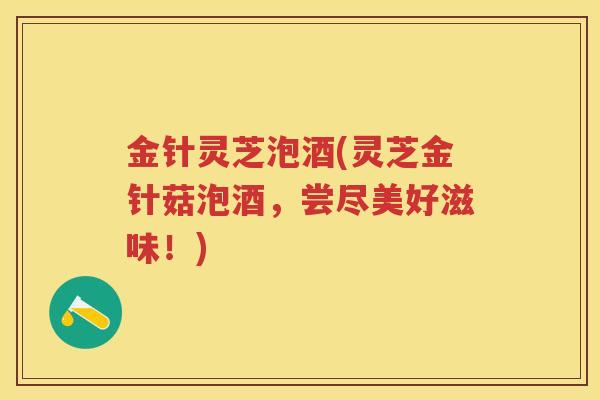 金针灵芝泡酒(灵芝金针菇泡酒,尝尽美好滋味!) 金针灵芝泡酒(灵芝金针菇泡酒,尝尽美好滋味!)