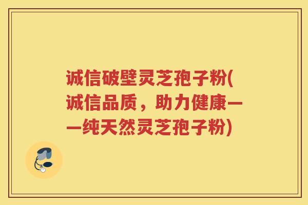 诚信破壁灵芝孢子粉(诚信品质，助力健康——纯天然灵芝孢子粉)