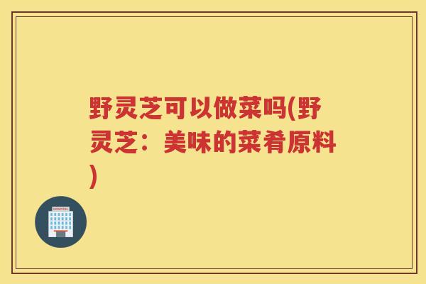 野灵芝可以做菜吗(野灵芝：美味的菜肴原料)