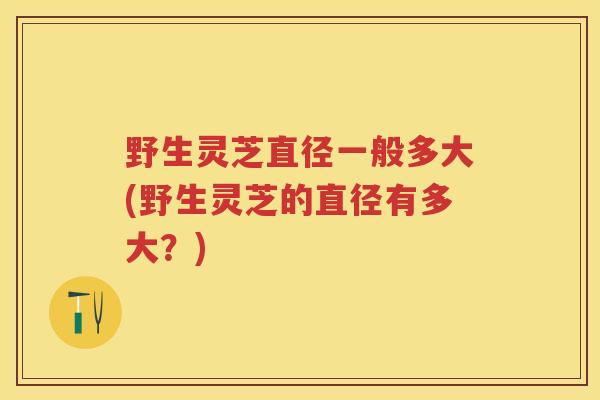 野生灵芝直径一般多大(野生灵芝的直径有多大？)
