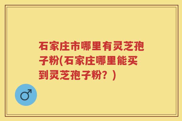 石家庄市哪里有灵芝孢子粉(石家庄哪里能买到灵芝孢子粉？)