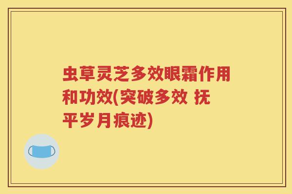 虫草灵芝多效眼霜作用和功效(突破多效 抚平岁月痕迹)