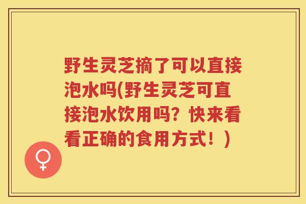 野生灵芝摘了可以直接泡水吗(野生灵芝可直接泡水饮用吗？快来看看正确的食用方式！)