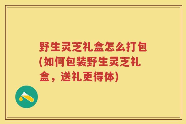 野生灵芝礼盒怎么打包(如何包装野生灵芝礼盒，送礼更得体)