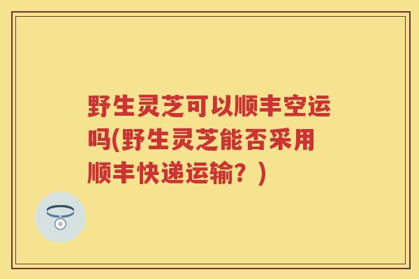 野生灵芝可以顺丰空运吗(野生灵芝能否采用顺丰快递运输？)